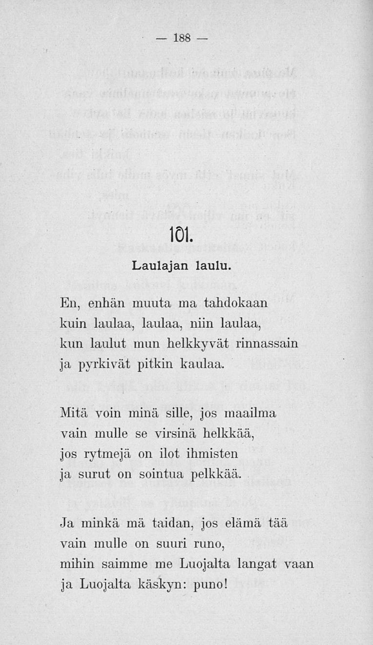 188 101. Laulajan laulu. En, enhän muuta ma tahdokaan kuin laulaa, laulaa, niin laulaa, kun laulut mun helkkyvät, rinnassain ja pyrkivät pitkin kaulaa.