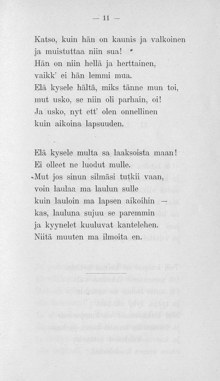 11 Katso, kuin hän on kaunis ja valkoinen ja muistuttaa niin sua! * Hän on niin hellä ja herttainen, vaikk' ei hän lemmi mua, Elä kysele häitä, miks tänne mun toi, mut usko, se niin oli parhain, oi!