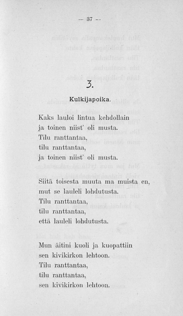 37 3. Kulkijapoika. Kaks lauloi lintua kehdollani ja toinen niist' oli musta. Tiiu ranttantaa, tilu ranttantaa, ja toinen niist' oli musta. Siitä toisesta muuta ma muista en.