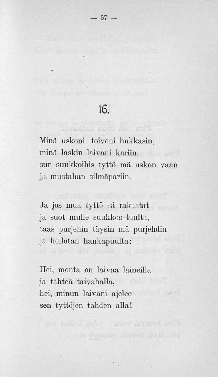 57 16. Minä uskoni, toivoni hukkasin, minä laskin laivani kariin, sun suukkoihis tyttö mä uskon vaan ja mustahan silmäpariin.