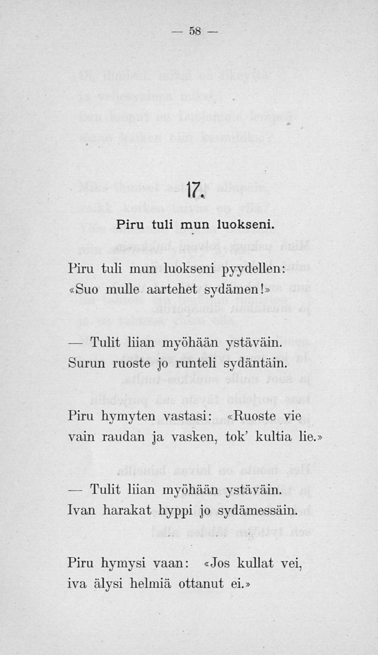 Tulit Tulit 58 17. Piru tuli mun luokseni. Piru tuli mun luokseni pyydellen: «Suo mulle aartehet sydämen!» liian myöhään ystäväin. Surun ruoste jo runteli sydäntäin.