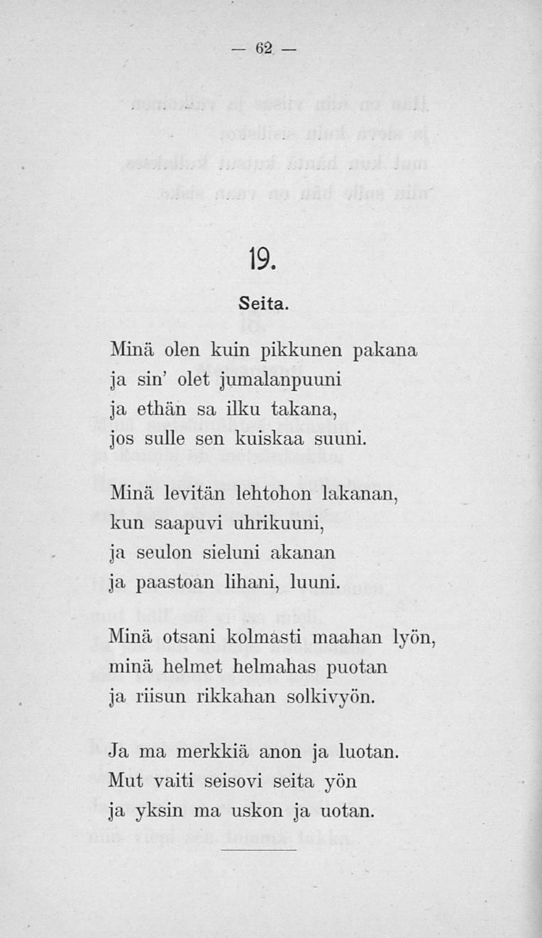 62 19. Seita. Minä olen kuin pikkunen pakana ja sin' olet jumalanpuuni ja ethän sa ilku takana, jos sulle sen kuiskaa suuni.