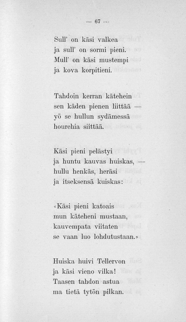 67 Suli' on käsi valkea ja suli on sormi pieni. Mull' on käsi mustempi ja kova korpitieni. Tahdoin kerran katellein sen käden pienen liittää yö se hullun sydämessä houreina siittää.