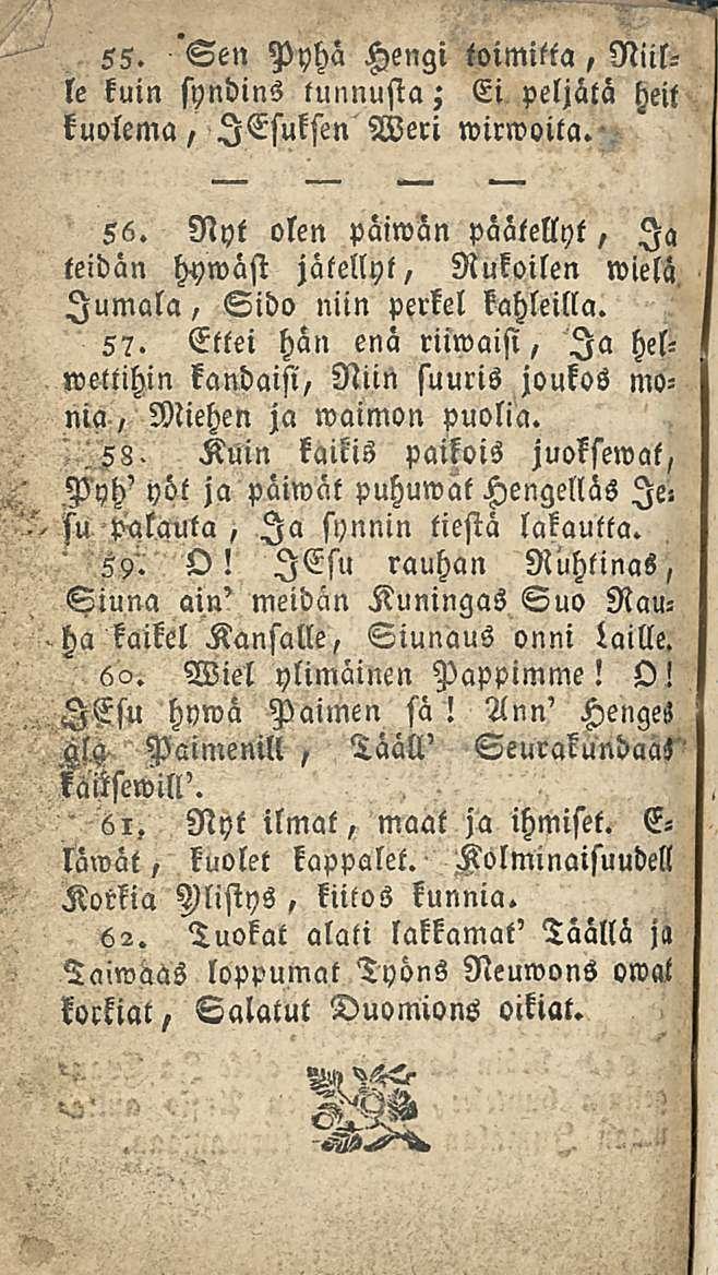 55. Sen Pyhä Hengi toimitta, Niille kuin syndins tunnusta; Ei peljätä heit kuolema, lesuksen Weri wirwoita. 56. Nyt olen päiwan päätellyt, Ia teidän hywäst jätellyt, Rukoilen wielä.