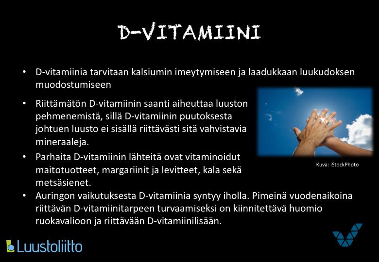 D-vitamiini on rasvaliukoinen ja varastoituu elimistöön. Riittävä D-vitamiinin saanti auttaa luustoa pysymään kunnossa auttaessaan kalsiumia imeytymään.