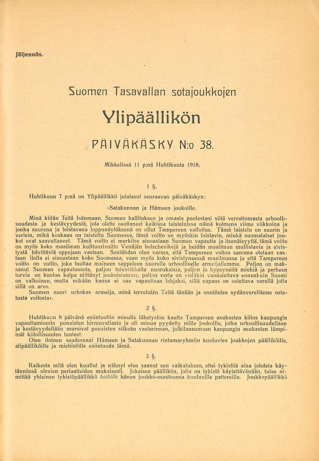 Jäljennös. Suomen Tasavallan sotajoukkojen Ylipäällikön Päiväkäsky N:o 38. Mikkelissä 11.04.1918 1. Huhtikuun 7 p:nä on Ylipäällikkö julaissut seuraavan päiväkäskyn: Satakunnan ja Hämeen joukoille.